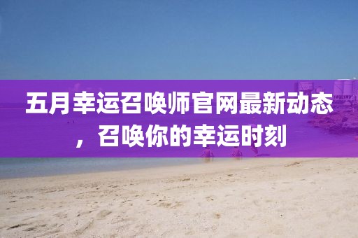 五月幸运召唤师官网最新动态，召唤你的幸运时刻