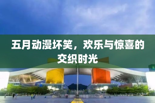 五月动漫坏笑，欢乐与惊喜的交织时光
