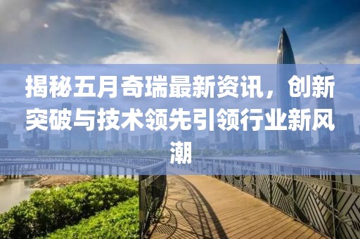 揭秘五月奇瑞最新资讯，创新突破与技术领先引领行业新风潮