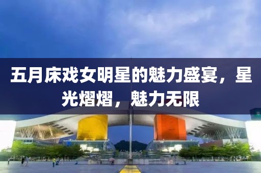 五月床戏女明星的魅力盛宴，星光熠熠，魅力无限