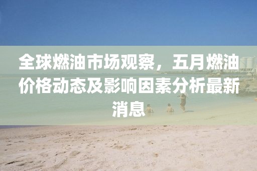 全球燃油市场观察，五月燃油价格动态及影响因素分析最新消息
