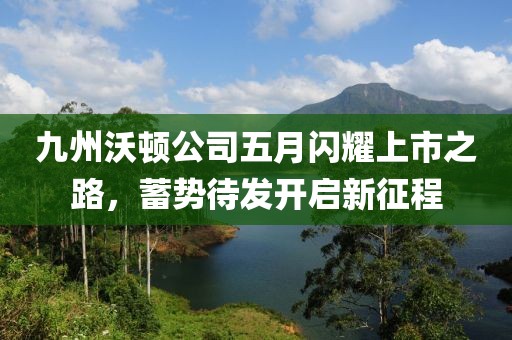 九州沃顿公司五月闪耀上市之路，蓄势待发开启新征程