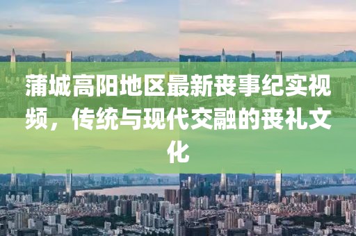 蒲城高阳地区最新丧事纪实视频，传统与现代交融的丧礼文化