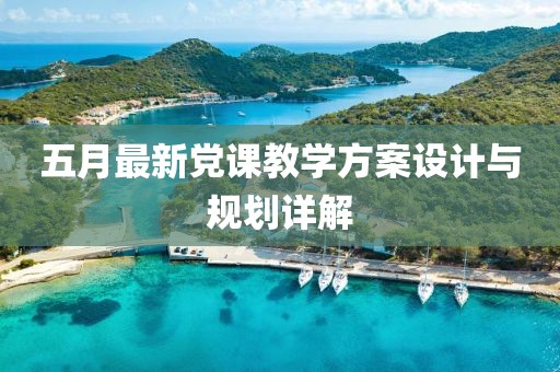 五月最新党课教学方案设计与规划详解