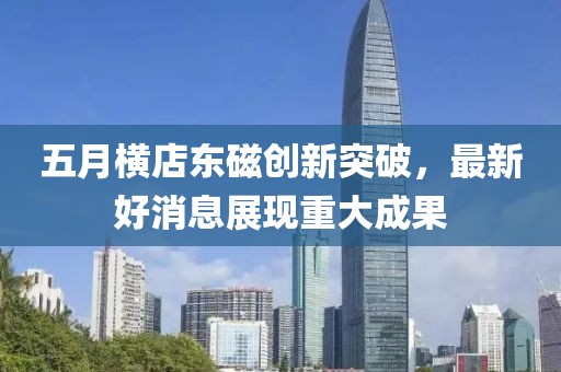 五月横店东磁创新突破，最新好消息展现重大成果