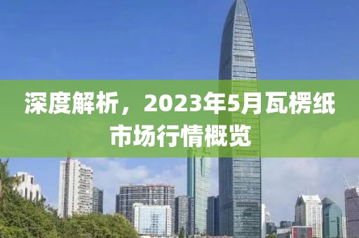 深度解析，2023年5月瓦楞纸市场行情概览