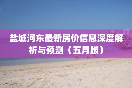 盐城河东最新房价信息深度解析与预测（五月版）