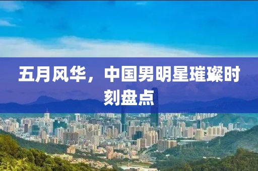 五月风华，中国男明星璀璨时刻盘点