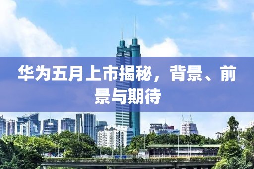 华为五月上市揭秘，背景、前景与期待