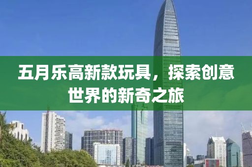 五月乐高新款玩具，探索创意世界的新奇之旅