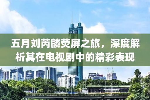 五月刘芮麟荧屏之旅，深度解析其在电视剧中的精彩表现