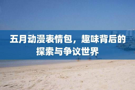 五月动漫表情包，趣味背后的探索与争议世界