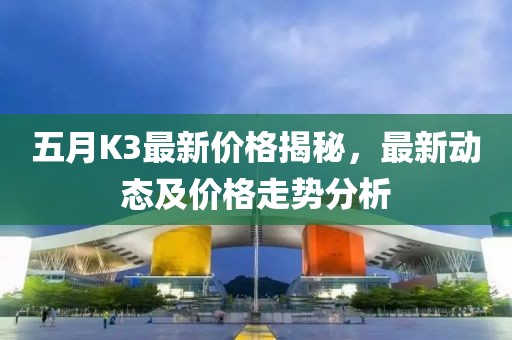 五月K3最新价格揭秘，最新动态及价格走势分析