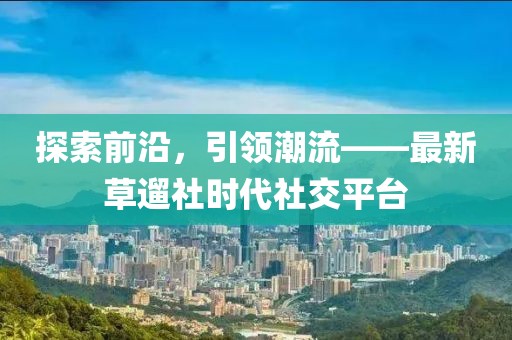探索前沿，引领潮流——最新草遛社时代社交平台