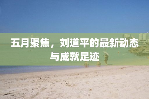 五月聚焦，刘道平的最新动态与成就足迹