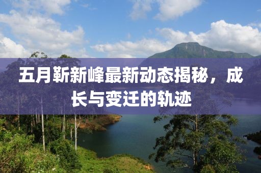 五月靳新峰最新动态揭秘，成长与变迁的轨迹