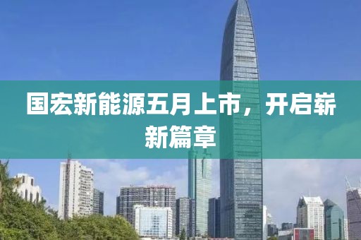 国宏新能源五月上市，开启崭新篇章