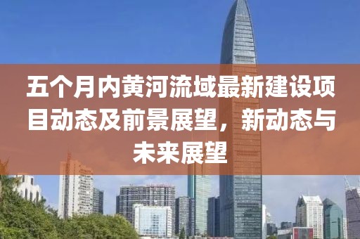 五个月内黄河流域最新建设项目动态及前景展望，新动态与未来展望