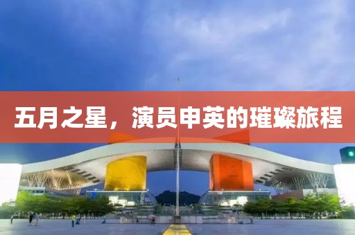 五月之星，演员申英的璀璨旅程