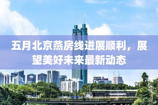 五月北京燕房线进展顺利，展望美好未来最新动态