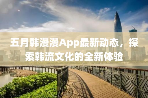 五月韩漫漫App最新动态，探索韩流文化的全新体验
