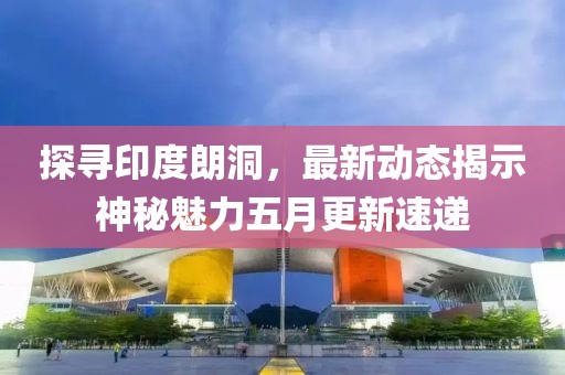 探寻印度朗洞，最新动态揭示神秘魅力五月更新速递