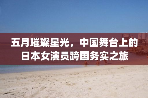 五月璀璨星光，中国舞台上的日本女演员跨国务实之旅