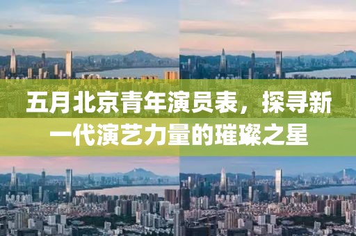 五月北京青年演员表，探寻新一代演艺力量的璀璨之星