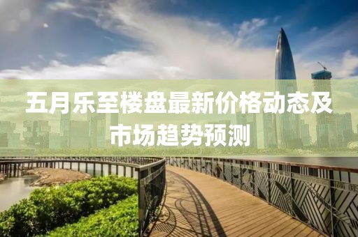 五月乐至楼盘最新价格动态及市场趋势预测