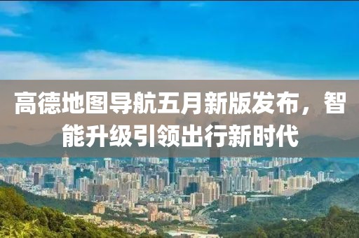高德地图导航五月新版发布，智能升级引领出行新时代