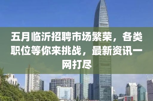 五月临沂招聘市场繁荣，各类职位等你来挑战，最新资讯一网打尽