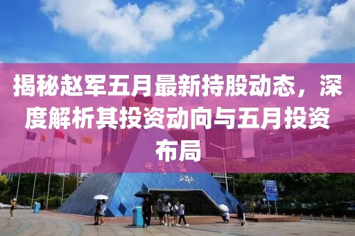 揭秘赵军五月最新持股动态，深度解析其投资动向与五月投资布局