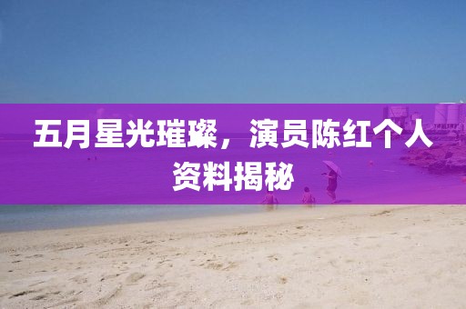五月星光璀璨，演员陈红个人资料揭秘