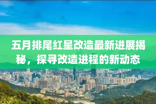 五月排尾红星改造最新进展揭秘，探寻改造进程的新动态