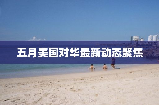 五月美国对华最新动态聚焦