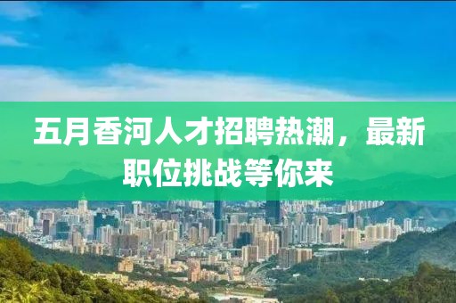 五月香河人才招聘热潮，最新职位挑战等你来
