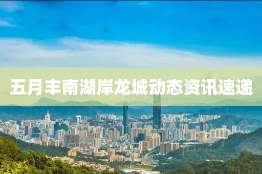 五月丰南湖岸龙城动态资讯速递