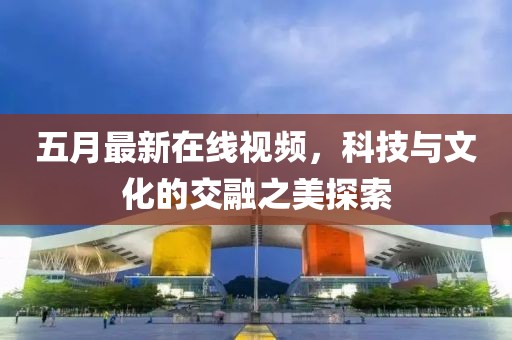 五月最新在线视频，科技与文化的交融之美探索