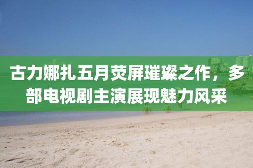 古力娜扎五月荧屏璀璨之作，多部电视剧主演展现魅力风采