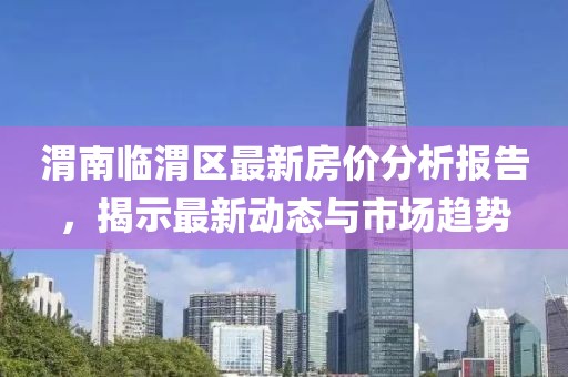 渭南临渭区最新房价分析报告，揭示最新动态与市场趋势