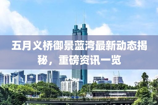 五月义桥御景蓝湾最新动态揭秘，重磅资讯一览