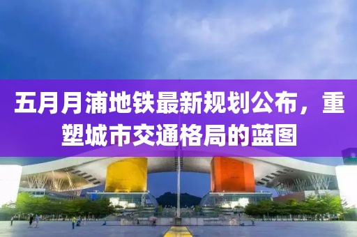 五月月浦地铁最新规划公布，重塑城市交通格局的蓝图