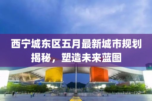 西宁城东区五月最新城市规划揭秘，塑造未来蓝图