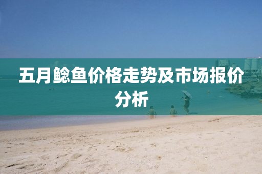 五月鲶鱼价格走势及市场报价分析