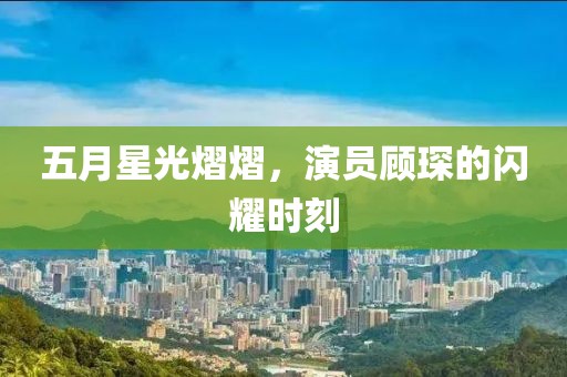五月星光熠熠，演员顾琛的闪耀时刻