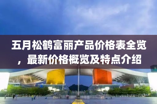 五月松鹤富丽产品价格表全览，最新价格概览及特点介绍