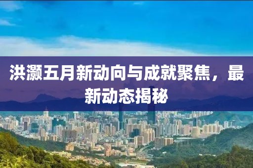 洪灏五月新动向与成就聚焦，最新动态揭秘