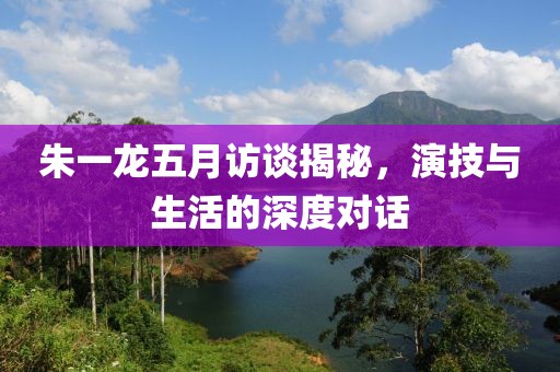 朱一龙五月访谈揭秘，演技与生活的深度对话