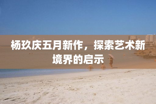 杨玖庆五月新作，探索艺术新境界的启示