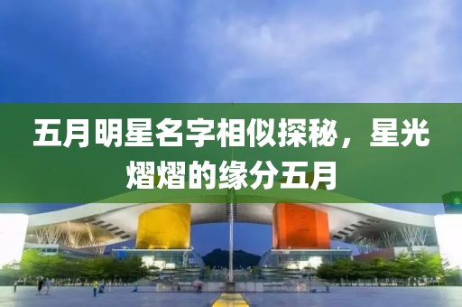 五月明星名字相似探秘，星光熠熠的缘分五月